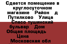 Сдается помещение в круглосуточном магазине › Район ­ д.Путилково › Улица ­ Спасо-тушинский бульвар › Дом ­ 7 › Общая площадь ­ 22 › Цена ­ 30 000 - Московская обл., Красногорский р-н, Путилково д. Недвижимость » Помещения аренда   . Московская обл.